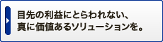 目先の利益にとらわれない、真に価値あるソリューションを。