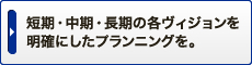 短期・中期・長期の各ヴィジョンを明確にしたプランニングを。