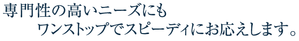 専門性の高いニーズにもワンストップでスピーディにお応えします。